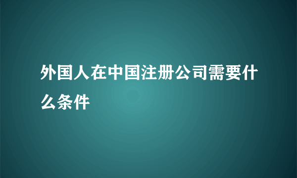 外国人在中国注册公司需要什么条件