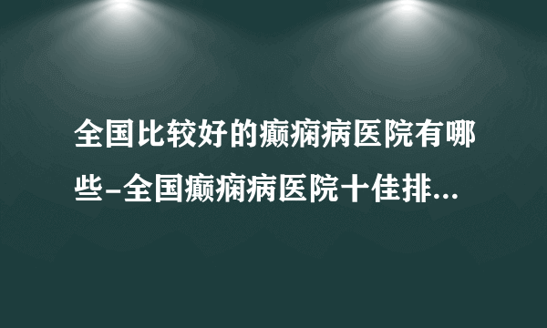 全国比较好的癫痫病医院有哪些-全国癫痫病医院十佳排名榜单？