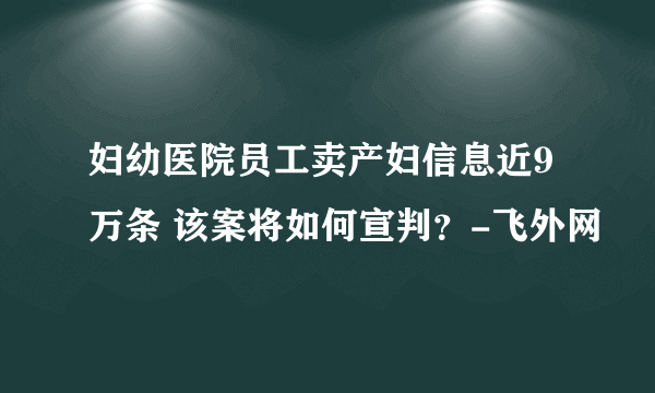 妇幼医院员工卖产妇信息近9万条 该案将如何宣判？-飞外网