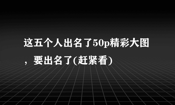 这五个人出名了50p精彩大图，要出名了(赶紧看) 