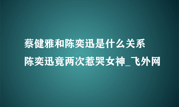 蔡健雅和陈奕迅是什么关系 陈奕迅竟两次惹哭女神_飞外网