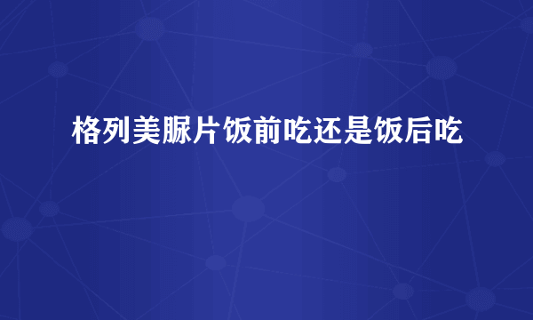 格列美脲片饭前吃还是饭后吃