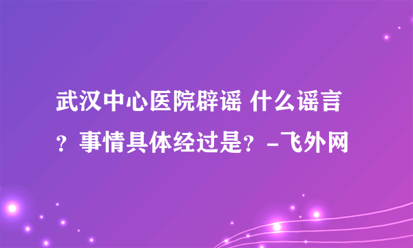 武汉中心医院辟谣 什么谣言？事情具体经过是？-飞外网