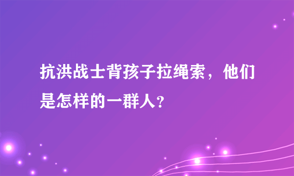 抗洪战士背孩子拉绳索，他们是怎样的一群人？