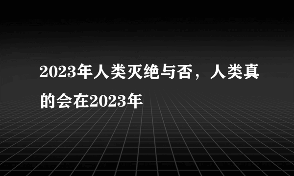 2023年人类灭绝与否，人类真的会在2023年