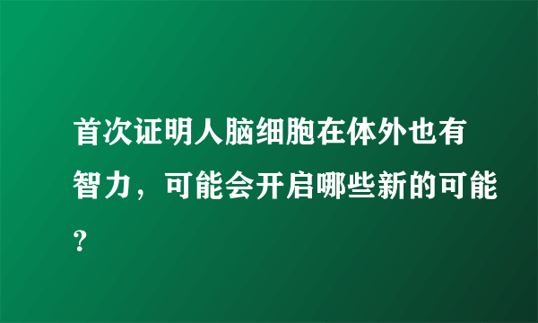 首次证明人脑细胞在体外也有智力，可能会开启哪些新的可能？