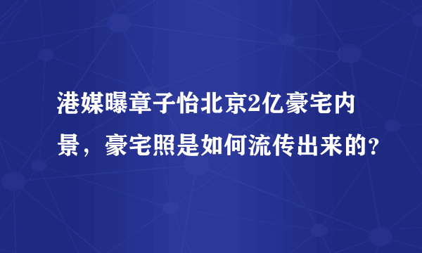 港媒曝章子怡北京2亿豪宅内景，豪宅照是如何流传出来的？