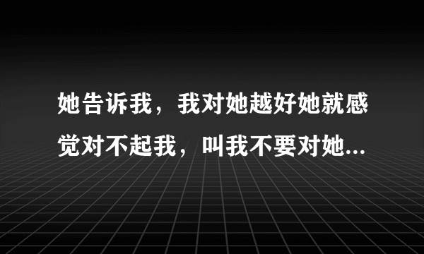 她告诉我，我对她越好她就感觉对不起我，叫我不要对她那么好，她不值得我对她那么好。她说她欠我的太多了