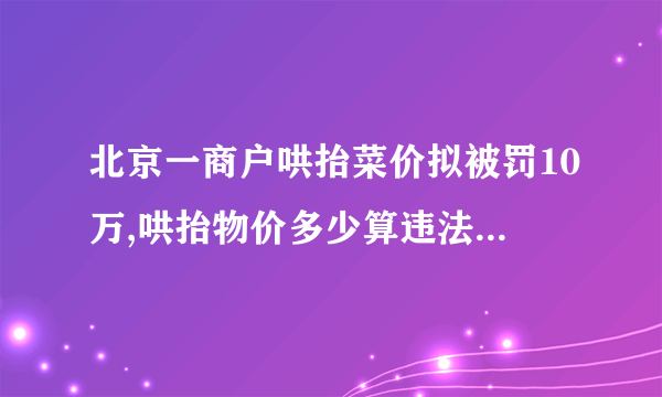 北京一商户哄抬菜价拟被罚10万,哄抬物价多少算违法-飞外网