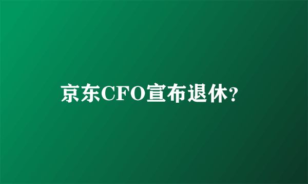 京东CFO宣布退休？