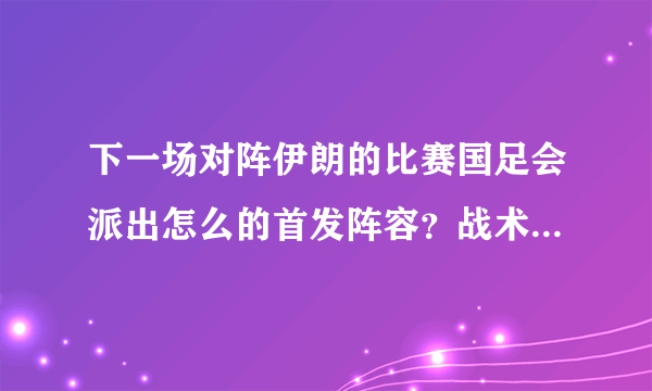 下一场对阵伊朗的比赛国足会派出怎么的首发阵容？战术打法又会如何？