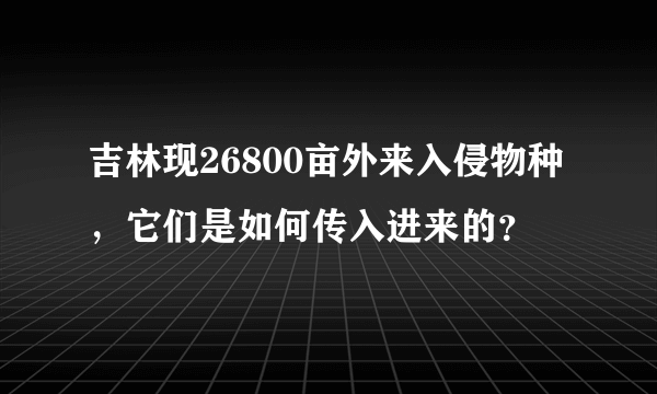 吉林现26800亩外来入侵物种，它们是如何传入进来的？