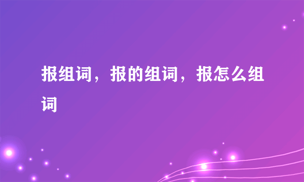 报组词，报的组词，报怎么组词