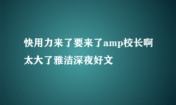 快用力来了要来了amp校长啊太大了雅洁深夜好文