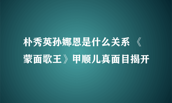 朴秀英孙娜恩是什么关系 《蒙面歌王》甲顺儿真面目揭开