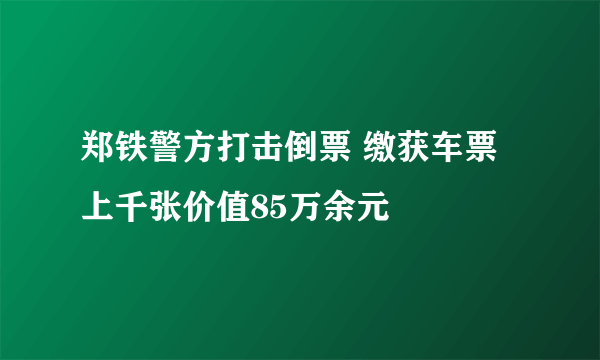 郑铁警方打击倒票 缴获车票上千张价值85万余元