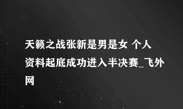 天籁之战张新是男是女 个人资料起底成功进入半决赛_飞外网