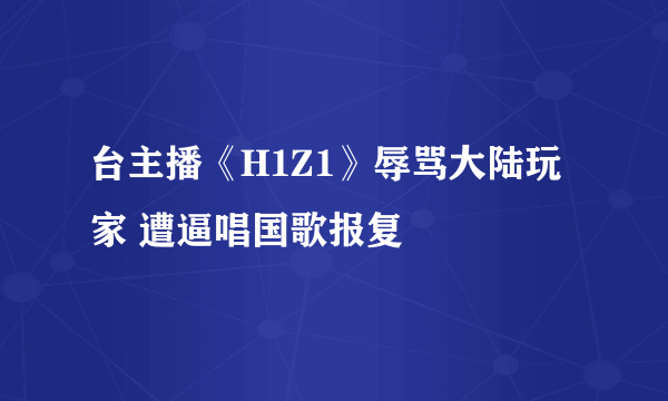 台主播《H1Z1》辱骂大陆玩家 遭逼唱国歌报复