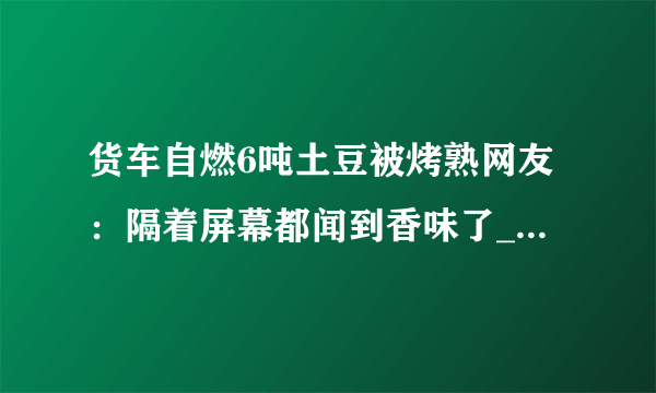 货车自燃6吨土豆被烤熟网友：隔着屏幕都闻到香味了_飞外快讯