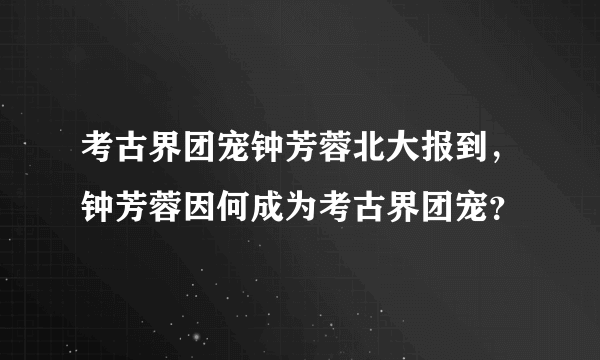 考古界团宠钟芳蓉北大报到，钟芳蓉因何成为考古界团宠？