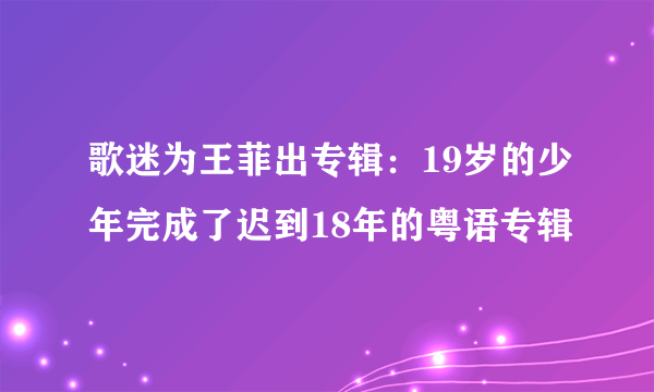 歌迷为王菲出专辑：19岁的少年完成了迟到18年的粤语专辑