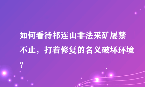 如何看待祁连山非法采矿屡禁不止，打着修复的名义破坏环境？