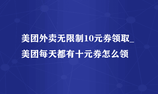 美团外卖无限制10元券领取_美团每天都有十元券怎么领