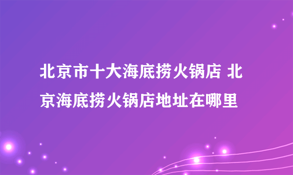 北京市十大海底捞火锅店 北京海底捞火锅店地址在哪里