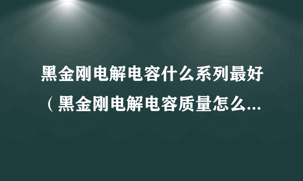 黑金刚电解电容什么系列最好（黑金刚电解电容质量怎么样好用吗？）