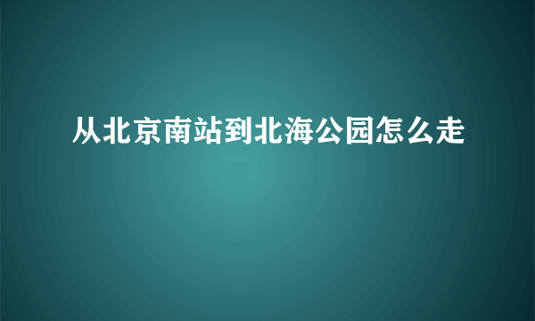 从北京南站到北海公园怎么走