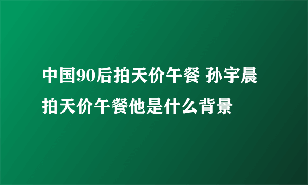 中国90后拍天价午餐 孙宇晨拍天价午餐他是什么背景