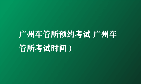 广州车管所预约考试 广州车管所考试时间）