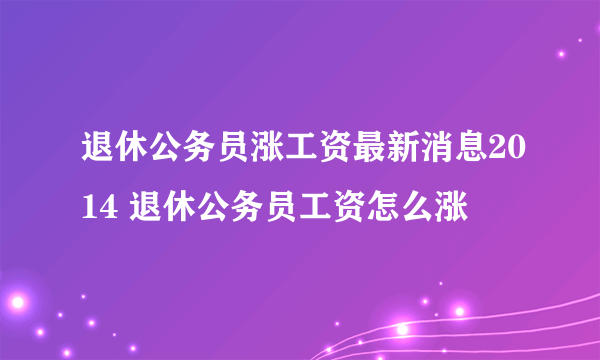 退休公务员涨工资最新消息2014 退休公务员工资怎么涨