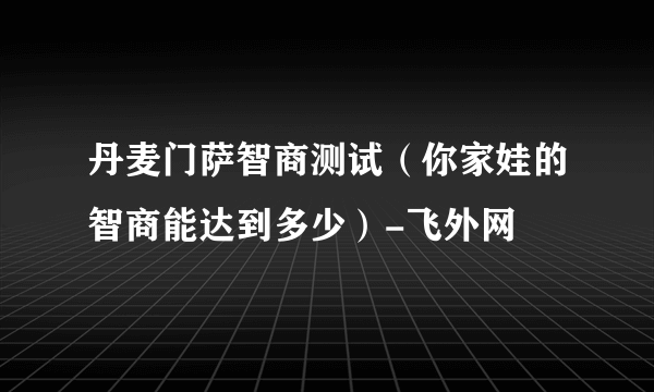 丹麦门萨智商测试（你家娃的智商能达到多少）-飞外网