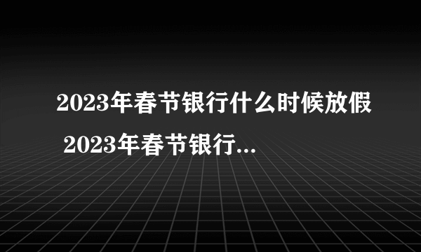 2023年春节银行什么时候放假 2023年春节银行放假几天