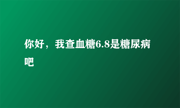 你好，我查血糖6.8是糖尿病吧