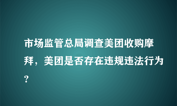 市场监管总局调查美团收购摩拜，美团是否存在违规违法行为？