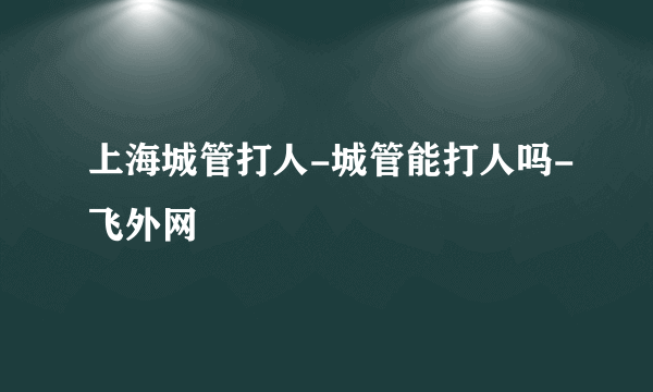 上海城管打人-城管能打人吗-飞外网