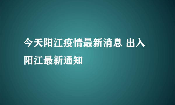 今天阳江疫情最新消息 出入阳江最新通知