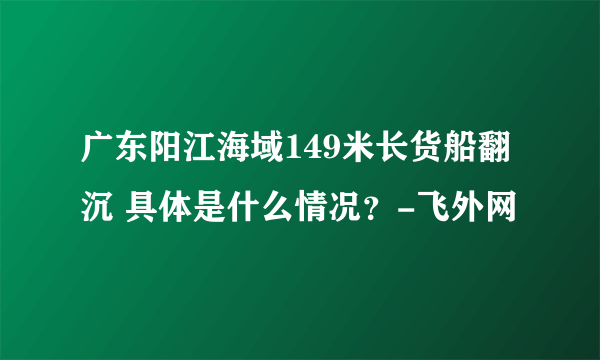 广东阳江海域149米长货船翻沉 具体是什么情况？-飞外网