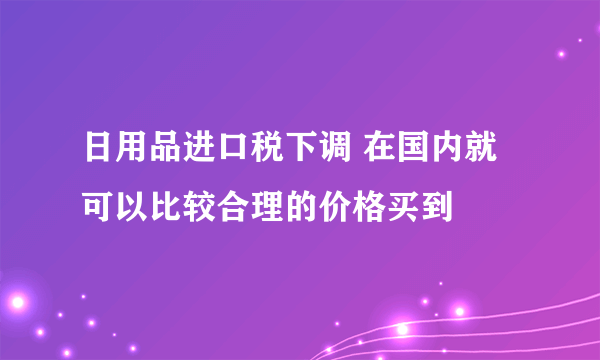 日用品进口税下调 在国内就可以比较合理的价格买到