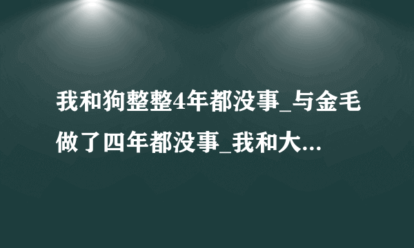 我和狗整整4年都没事_与金毛做了四年都没事_我和大狗做了一个晚上-飞外网