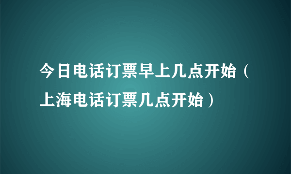 今日电话订票早上几点开始（上海电话订票几点开始）