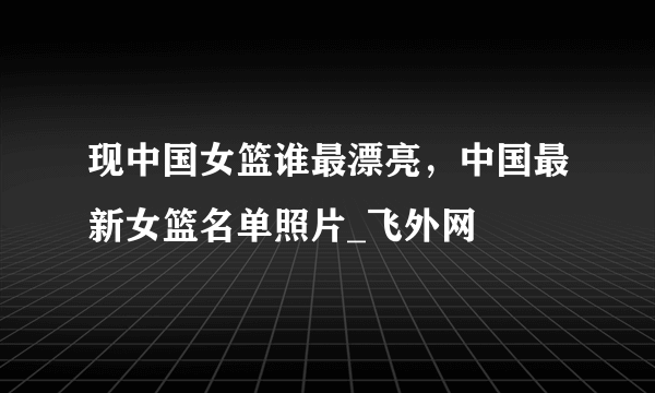 现中国女篮谁最漂亮，中国最新女篮名单照片_飞外网