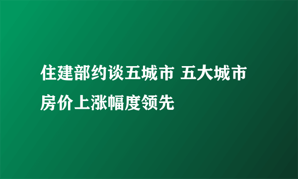 住建部约谈五城市 五大城市房价上涨幅度领先