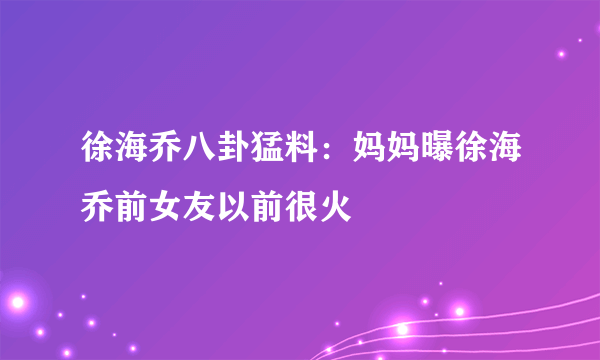 徐海乔八卦猛料：妈妈曝徐海乔前女友以前很火