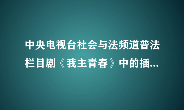 中央电视台社会与法频道普法栏目剧《我主青春》中的插曲叫什么名？