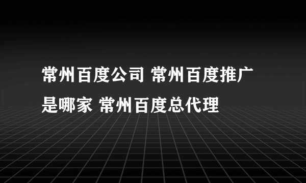 常州百度公司 常州百度推广是哪家 常州百度总代理