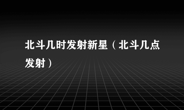 北斗几时发射新星（北斗几点发射）