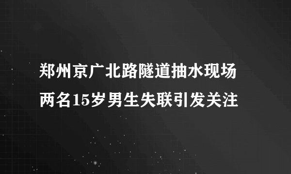 郑州京广北路隧道抽水现场 两名15岁男生失联引发关注